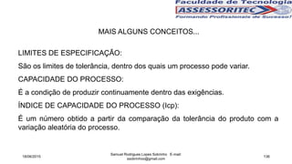 MAIS ALGUNS CONCEITOS...
LIMITES DE ESPECIFICAÇÃO:
São os limites de tolerância, dentro dos quais um processo pode variar.
CAPACIDADE DO PROCESSO:
É a condição de produzir continuamente dentro das exigências.
ÍNDICE DE CAPACIDADE DO PROCESSO (Icp):
É um número obtido a partir da comparação da tolerância do produto com a
variação aleatória do processo.
18/06/2015
Samuel Rodrigues Lopes Sobrinho E-mail:
ssobrinhoo@gmail.com
136
 