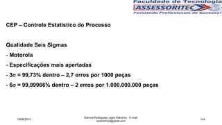 CEP – Controle Estatístico do Processo
Qualidade Seis Sigmas
- Motorola
- Especificações mais apertadas
- 3 = 99,73% dentro – 2,7 erros por 1000 peças
- 6 = 99,99966% dentro – 2 erros por 1.000.000.000 peças
18/06/2015
Samuel Rodrigues Lopes Sobrinho E-mail:
ssobrinhoo@gmail.com
144
 