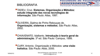 Samuel Rodrigues Lopes Sobrinho E-mail:
ssobrinhoo@gmail.com
17
BIBLIOGRAFIA
TADEU, Cruz. Sistemas, Organização e Métodos:
estudo integrado das novas tecnologias de
informação. São Paulo: Atlas, 1997.
OLIVEIRA, Djalma de Pinho Rebouças de.
Organização, sistemas e métodos. São Paulo: Atlas,
2002.
CHIAVENATO, Idalberto. Introdução à teoria geral da
administração. 3ª ed. São Paulo: Campus, 1999.
CURY, Antonio. Organização e Métodos: uma visão
holística. São Paulo: Atlas, 2000.
18/06/2015
 
