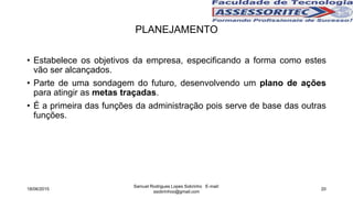 • Estabelece os objetivos da empresa, especificando a forma como estes
vão ser alcançados.
• Parte de uma sondagem do futuro, desenvolvendo um plano de ações
para atingir as metas traçadas.
• É a primeira das funções da administração pois serve de base das outras
funções.
PLANEJAMENTO
18/06/2015
Samuel Rodrigues Lopes Sobrinho E-mail:
ssobrinhoo@gmail.com
20
 