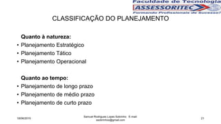 Quanto à natureza:
• Planejamento Estratégico
• Planejamento Tático
• Planejamento Operacional
Quanto ao tempo:
• Planejamento de longo prazo
• Planejamento de médio prazo
• Planejamento de curto prazo
CLASSIFICAÇÃO DO PLANEJAMENTO
18/06/2015
Samuel Rodrigues Lopes Sobrinho E-mail:
ssobrinhoo@gmail.com
21
 