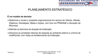 É um modelo de decisão
Determina e revela o propósito organizacional em termos de Valores, Missão,
Objetivos, Estratégias, Metas e Ações, com foco em Priorizar a Alocação de
Recursos;
Delimita os domínios de atuação da Instituição;
Descreve as condições internas de resposta ao ambiente externo e a forma de
modificá-las, com vistas ao fortalecimento da Instituição;
PLANEJAMENTO ESTRATÉGICO
18/06/2015
Samuel Rodrigues Lopes Sobrinho E-mail:
ssobrinhoo@gmail.com
22
 