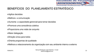 BENEFÍCIOS DO PLANEJAMENTO ESTRATÉGICO
Agiliza decisões
Melhora a comunicação
Aumenta a capacidade gerencial para tomar decisões
Promove uma consciência coletiva
Proporciona uma visão de conjunto
Maior delegação
Direção única para todos
Orienta programas de qualidade
Melhora o relacionamento da organização com seu ambiente interno e externo
18/06/2015
Samuel Rodrigues Lopes Sobrinho E-mail:
ssobrinhoo@gmail.com
23
 
