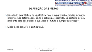 DEFINIÇÃO DAS METAS
 Resultado quantitativo ou qualitativo que a organização precisa alcançar
em um prazo determinado, dada a estratégia escolhida, no contexto do seu
ambiente para concretizar a sua visão de futuro e cumprir sua missão;
 Elaboração conjunta e participativa.
18/06/2015
Samuel Rodrigues Lopes Sobrinho E-mail:
ssobrinhoo@gmail.com
24
 