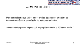 AS METAS DO LÍDER
Para concretizar a sua visão, o líder precisa estabelecer uma série de
passos específicos, mensuráveis, para cumprir a missão.
A esta série de passos específicos ou programa damos o nome de “metas”.
18/06/2015
Samuel Rodrigues Lopes Sobrinho E-mail:
ssobrinhoo@gmail.com
25
 