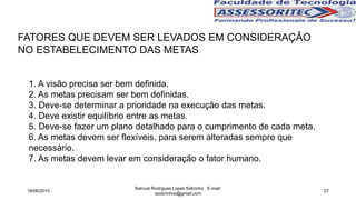FATORES QUE DEVEM SER LEVADOS EM CONSIDERAÇÃO
NO ESTABELECIMENTO DAS METAS
1. A visão precisa ser bem definida.
2. As metas precisam ser bem definidas.
3. Deve-se determinar a prioridade na execução das metas.
4. Deve existir equilíbrio entre as metas.
5. Deve-se fazer um plano detalhado para o cumprimento de cada meta.
6. As metas devem ser flexíveis, para serem alteradas sempre que
necessário.
7. As metas devem levar em consideração o fator humano.
18/06/2015
Samuel Rodrigues Lopes Sobrinho E-mail:
ssobrinhoo@gmail.com
27
 