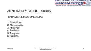 AS METAS DEVEM SER ESCRITAS
18/06/2015
Samuel Rodrigues Lopes Sobrinho E-mail:
ssobrinhoo@gmail.com
28
CARACTERÍSTICAS DAS METAS
1. Específicas.
2. Mensuráveis.
3. Atingíveis.
4. Realistas.
5. Tangíveis.
6. Próprias.
 