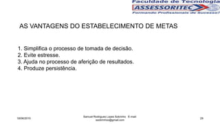 AS VANTAGENS DO ESTABELECIMENTO DE METAS
1. Simplifica o processo de tomada de decisão.
2. Evite estresse.
3. Ajuda no processo de aferição de resultados.
4. Produze persistência.
18/06/2015
Samuel Rodrigues Lopes Sobrinho E-mail:
ssobrinhoo@gmail.com
29
 