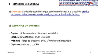 3
1 – CONCEITO DE EMPRESA
a) EMPRESA : unidade econômica que combinando capital e trabalho, produz
ou comercializa bens ou presta serviços, com a finalidade de lucro
b) ELEMENTOS DA EMPRESA:
- Capital : dinheiro ou bens tangíveis investidos
- Estabelecimento: local onde se realiza
- Trabalho : força de trabalho, c/ ou s/ vínculo empregatício.
- Objetivo : sempre o LUCRO
18/06/2015
Samuel Rodrigues Lopes Sobrinho E-mail:
ssobrinhoo@gmail.com
 