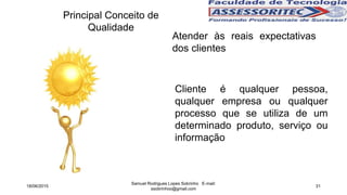 Principal Conceito de
Qualidade
Atender às reais expectativas
dos clientes
Cliente é qualquer pessoa,
qualquer empresa ou qualquer
processo que se utiliza de um
determinado produto, serviço ou
informação
18/06/2015
Samuel Rodrigues Lopes Sobrinho E-mail:
ssobrinhoo@gmail.com
31
 