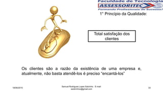 1° Princípio da Qualidade:
Total satisfação dos
clientes
Os clientes são a razão da existência de uma empresa e,
atualmente, não basta atendê-los é preciso “encantá-los”
18/06/2015
Samuel Rodrigues Lopes Sobrinho E-mail:
ssobrinhoo@gmail.com
33
 