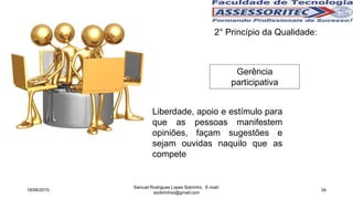 2° Princípio da Qualidade:
Gerência
participativa
Liberdade, apoio e estímulo para
que as pessoas manifestem
opiniões, façam sugestões e
sejam ouvidas naquilo que as
compete
18/06/2015
Samuel Rodrigues Lopes Sobrinho E-mail:
ssobrinhoo@gmail.com
34
 