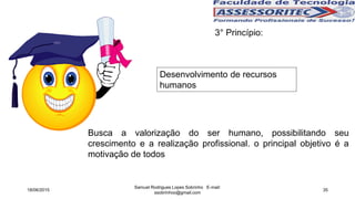 3° Princípio:
Desenvolvimento de recursos
humanos
Busca a valorização do ser humano, possibilitando seu
crescimento e a realização profissional. o principal objetivo é a
motivação de todos
18/06/2015
Samuel Rodrigues Lopes Sobrinho E-mail:
ssobrinhoo@gmail.com
35
 