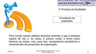 4° Princípio da Qualidade:
Constância de
propósitos
Para corrigir nossos defeitos devemos entender o que a empresa
espera de nós e, às vezes, é preciso mudar a forma como
fazemos as coisas. mas, para isso, necessitamos persistência e
compreensão dos propósitos da organização
18/06/2015
Samuel Rodrigues Lopes Sobrinho E-mail:
ssobrinhoo@gmail.com
36
 