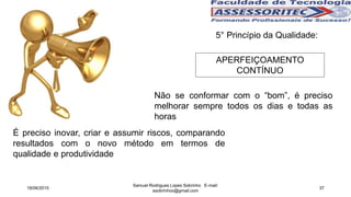 5° Princípio da Qualidade:
APERFEIÇOAMENTO
CONTÍNUO
Não se conformar com o “bom”, é preciso
melhorar sempre todos os dias e todas as
horas
É preciso inovar, criar e assumir riscos, comparando
resultados com o novo método em termos de
qualidade e produtividade
18/06/2015
Samuel Rodrigues Lopes Sobrinho E-mail:
ssobrinhoo@gmail.com
37
 