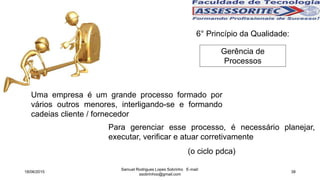 6° Princípio da Qualidade:
Gerência de
Processos
Uma empresa é um grande processo formado por
vários outros menores, interligando-se e formando
cadeias cliente / fornecedor
Para gerenciar esse processo, é necessário planejar,
executar, verificar e atuar corretivamente
(o ciclo pdca)
18/06/2015
Samuel Rodrigues Lopes Sobrinho E-mail:
ssobrinhoo@gmail.com
38
 