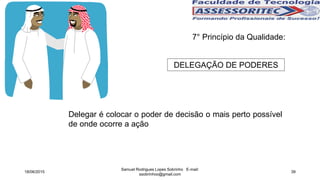 7° Princípio da Qualidade:
DELEGAÇÃO DE PODERES
Delegar é colocar o poder de decisão o mais perto possível
de onde ocorre a ação
18/06/2015
Samuel Rodrigues Lopes Sobrinho E-mail:
ssobrinhoo@gmail.com
39
 