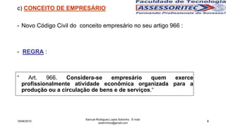 4
c) CONCEITO DE EMPRESÁRIO
- Novo Código Civil do conceito empresário no seu artigo 966 :
- REGRA :
“ Art. 966. Considera-se empresário quem exerce
profissionalmente atividade econômica organizada para a
produção ou a circulação de bens e de serviços.“
18/06/2015
Samuel Rodrigues Lopes Sobrinho E-mail:
ssobrinhoo@gmail.com
 