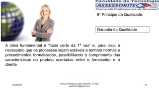 9° Princípio da Qualidade:
Garantia da Qualidade
A idéia fundamental é “fazer certo da 1ª vez” e, para isso, é
necessário que os processos sejam estáveis e tenham normas e
procedimentos formalizados, possibilitando o cumprimento das
características do produto acertadas entre o fornecedor e o
cliente
18/06/2015
Samuel Rodrigues Lopes Sobrinho E-mail:
ssobrinhoo@gmail.com
41
 