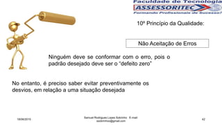 10º Princípio da Qualidade:
Não Aceitação de Erros
Ninguém deve se conformar com o erro, pois o
padrão desejado deve ser o “defeito zero”
No entanto, é preciso saber evitar preventivamente os
desvios, em relação a uma situação desejada
18/06/2015
Samuel Rodrigues Lopes Sobrinho E-mail:
ssobrinhoo@gmail.com
42
 