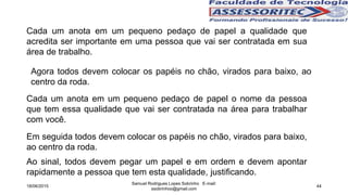 18/06/2015
Samuel Rodrigues Lopes Sobrinho E-mail:
ssobrinhoo@gmail.com
44
Cada um anota em um pequeno pedaço de papel a qualidade que
acredita ser importante em uma pessoa que vai ser contratada em sua
área de trabalho.
Em seguida todos devem colocar os papéis no chão, virados para baixo,
ao centro da roda.
Ao sinal, todos devem pegar um papel e em ordem e devem apontar
rapidamente a pessoa que tem esta qualidade, justificando.
Cada um anota em um pequeno pedaço de papel o nome da pessoa
que tem essa qualidade que vai ser contratada na área para trabalhar
com você.
Agora todos devem colocar os papéis no chão, virados para baixo, ao
centro da roda.
 