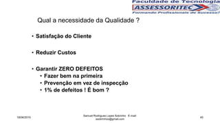 Qual a necessidade da Qualidade ?
• Satisfação do Cliente
• Reduzir Custos
• Garantir ZERO DEFEITOS
• Fazer bem na primeira
• Prevenção em vez de inspecção
• 1% de defeitos ! É bom ?
18/06/2015
Samuel Rodrigues Lopes Sobrinho E-mail:
ssobrinhoo@gmail.com
45
 