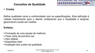  Crosby
Define qualidade como a conformidade com as especificações. Esta definição é
voltada inteiramente para o cliente, enfatizando que a Qualidade é tangível,
gerenciável e pode ser medida.
Enfatiza:
 Formação de uma equipe de melhoria
 Fazer certo da primeira vez
 Zero defeito
 Especificar bem
 Avaliação dos custos da qualidade
Conceitos de Qualidade
18/06/2015
Samuel Rodrigues Lopes Sobrinho E-mail:
ssobrinhoo@gmail.com
46
 