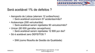 Será aceitável 1% de defeitos ?
• Aeroporto de Lisboa (aterram 12 aviões/hora):
• Será aceitável ocorrerem 57 acidentes/mês?
• Autoeuropa (300 veículos/dia):
• Será aceitável serem rejeitados 90 veículos/mês?
• Unicer (80 000 garrafas cerveja/hora)
• Será aceitável serem rejeitadas 12 800 por dia?
• Só é aceitável zero DEFEITOS ?
• SIM (como filosofia de Gestão da Qualidade)
18/06/2015
Samuel Rodrigues Lopes Sobrinho E-mail:
ssobrinhoo@gmail.com
47
 