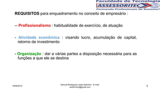5
REQUISITOS para enquadramento no conceito de empresário :
-- Profissionalismo : habitualidade de exercício, de atuação
- Atividade econômica : visando lucro, acumulação de capital,
retorno de investimento
- Organização : dar a várias partes a disposição necessária para as
funções a que ele se destina
18/06/2015
Samuel Rodrigues Lopes Sobrinho E-mail:
ssobrinhoo@gmail.com
 