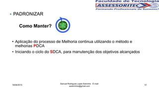 Como Manter?
• Aplicação do processo de Melhoria continua utilizando o método e
melhorias PDCA
• Iniciando o ciclo do SDCA, para manutenção dos objetivos alcançados
 PADRONIZAR
18/06/2015
Samuel Rodrigues Lopes Sobrinho E-mail:
ssobrinhoo@gmail.com
51
 