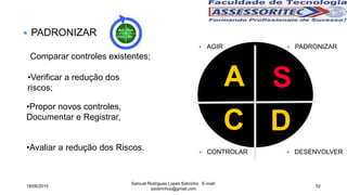 A
DC
S
 CONTROLAR
 AGIR
 DESENVOLVER
 PADRONIZAR
 PADRONIZAR
Comparar controles existentes;
•Verificar a redução dos
riscos;
•Propor novos controles,
Documentar e Registrar,
•Avaliar a redução dos Riscos.
18/06/2015
Samuel Rodrigues Lopes Sobrinho E-mail:
ssobrinhoo@gmail.com
52
 