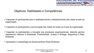 Objetivos: Habilidades e Competências
 Capacitar os participantes para o estabelecimento e desdobramento das metas anuais da
organização.
 Capacitar os participantes a comunicação das metas em todos os níveis da organização.
 Capacitar os participantes a inovação dos processos organizacionais, obtendo ganhos
expressivos relativos à Qualidade, Produtividade, Custos e Entrega, Segurança e Meio
Ambiente.
 Apresentar a metodologia do Gerenciamento Pelas Diretrizes
18/06/2015
Samuel Rodrigues Lopes Sobrinho E-mail:
ssobrinhoo@gmail.com
54
 