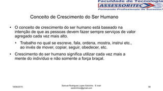 • O conceito de crescimento do ser humano está baseado na
intenção de que as pessoas devem fazer sempre serviços de valor
agregado cada vez mais alto.
• Trabalho no qual se escreve, fala, ordena, mostra, instrui etc.,
ao invés de mover, copiar, seguir, obedecer, etc.
• Crescimento do ser humano significa utilizar cada vez mais a
mente do indivíduo e não somente a força braçal.
Conceito de Crescimento do Ser Humano
18/06/2015
Samuel Rodrigues Lopes Sobrinho E-mail:
ssobrinhoo@gmail.com
56
 