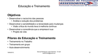 Educação e Treinamento
Objetivos
• Desenvolver o raciocínio das pessoas
• Análise e solução dos problemas
• Desenvolver a sensibilidade e a tenacidade para mudanças
• Visão crítica do mundo leva à melhoria contínua
• Desenvolver a consciência que a empresa é sua
• Projeto de vida
Pilares da Educação e Treinamento
• Treinamento no Trabalho
• Treinamento em grupo
• Auto-desenvolvimento
18/06/2015
Samuel Rodrigues Lopes Sobrinho E-mail:
ssobrinhoo@gmail.com
57
 