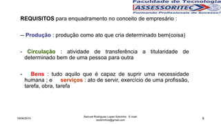 6
REQUISITOS para enquadramento no conceito de empresário :
-- Produção : produção como ato que cria determinado bem(coisa)
- Circulação : atividade de transferência a titularidade de
determinado bem de uma pessoa para outra
- Bens : tudo aquilo que é capaz de suprir uma necessidade
humana ; e serviços : ato de servir, exercício de uma profissão,
tarefa, obra, tarefa
18/06/2015
Samuel Rodrigues Lopes Sobrinho E-mail:
ssobrinhoo@gmail.com
 