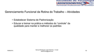 Gerenciamento Funcional da Rotina do Trabalho – Atividades
• Estabelecer Sistema de Padronização
• Educar e treinar na prática e métodos do “controle” da
qualidade para manter e melhorar os padrões
18/06/2015
Samuel Rodrigues Lopes Sobrinho E-mail:
ssobrinhoo@gmail.com
63
 
