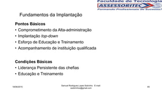 Fundamentos da Implantação
Pontos Básicos
• Comprometimento da Alta-administração
• Implantação top-down
• Esforço de Educação e Treinamento
• Acompanhamento de instituição qualificada
Condições Básicas
• Liderança Persistente das chefias
• Educação e Treinamento
18/06/2015
Samuel Rodrigues Lopes Sobrinho E-mail:
ssobrinhoo@gmail.com
65
 