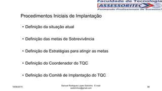 Procedimentos Iniciais de Implantação
• Definição da situação atual
• Definição das metas de Sobrevivência
• Definição de Estratégias para atingir as metas
• Definição do Coordenador do TQC
• Definição do Comitê de Implantação do TQC
18/06/2015
Samuel Rodrigues Lopes Sobrinho E-mail:
ssobrinhoo@gmail.com
66
 