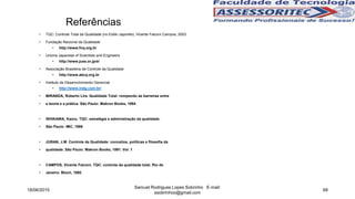 Referências
• TQC: Controle Total da Qualidade (no Estilo Japonês), Vicente Falconi Campos, 2003
• Fundação Nacional da Qualidade
• http://www.fnq.org.br
• Uniona Japanese of Scientists and Engineers
• http://www.juse.or.jp/e/
• Associação Brasileira de Controle da Qualidade
• http://www.abcq.org.br
• Instituto de Desenvolvimento Gerencial
• http://www.indg.com.br/
• MIRANDA, Roberto Lira. Qualidade Total: rompendo as barreiras entre
• a teoria e a prática. São Paulo: Makron Books, 1994
• ISHIKAWA, Kaoru. TQC: estratégia e administração da qualidade.
• São Paulo: IMC, 1986
• JURAN, J.M. Controle da Qualidade: conceitos, políticas e filosofia da
• qualidade. São Paulo: Makron Books, 1991. Vol. 1
• CAMPOS, Vicente Falconi. TQC: controle da qualidade total. Rio de
• Janeiro: Bloch, 1992
18/06/2015
Samuel Rodrigues Lopes Sobrinho E-mail:
ssobrinhoo@gmail.com
68
 