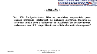 7
- EXCEÇÃO :
“Art. 966. Parágrafo único. Não se considera empresário quem
exerce profissão intelectual, de natureza científica, literária ou
artística, ainda com o concurso de auxiliares ou colaboradores,
salvo se o exercício da profissão constituir elemento de empresa.”
18/06/2015
Samuel Rodrigues Lopes Sobrinho E-mail:
ssobrinhoo@gmail.com
 