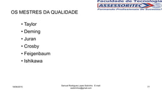 OS MESTRES DA QUALIDADE
• Taylor
• Deming
• Juran
• Crosby
• Feigenbaum
• Ishikawa
18/06/2015
Samuel Rodrigues Lopes Sobrinho E-mail:
ssobrinhoo@gmail.com
77
 