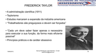 • A administração científica (1911)
• Taylorismo
• Estudos marcaram a expansão da indústria americana
• “Trabalhadores são preguiçosos e devem ser forçados”
FREDERICK TAYLOR
• “Cada um deve saber fazer apenas o necessário
para executar a sua função, da forma mais eficiente
possível”
• Princípios práticos e de caráter obsessivo
18/06/2015
Samuel Rodrigues Lopes Sobrinho E-mail:
ssobrinhoo@gmail.com
78
 