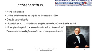 • Norte-americano
• Várias conferências no Japão na década de 1950
• Gestão da qualidade
• “A participação do trabalhador no processo decisório é fundamental”
• “A simples inspeção de entrada e de saída não é eficaz”
• Fornecedores: redução do número e comprometimento
EDWARDS DEMING
18/06/2015
Samuel Rodrigues Lopes Sobrinho E-mail:
ssobrinhoo@gmail.com
80
 