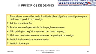 1. Estabelecer a constância de finalidade (fixar objetivos estratégicos) para
melhorar o produto e o serviço
2. Adotar nova filosofia
3. Acabar com a dependência da inspeção em massa
4. Não privilegiar negócios apenas com base no preço
5. Melhorar continuamente os sistemas de produção e serviço
6. Instituir treinamento e retreinamento
7. Instituir liderança
14 PRINCÍPIOS DE DEMING
18/06/2015
Samuel Rodrigues Lopes Sobrinho E-mail:
ssobrinhoo@gmail.com
81
 