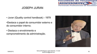 JOSEPH JURAN
• Juran (Quality control handbook) - 1979
•Destaca o papel do consumidor externo e
do consumidor interno;
• Destaca o envolvimento e
comprometimento da administração.
18/06/2015
Samuel Rodrigues Lopes Sobrinho E-mail:
ssobrinhoo@gmail.com
83
 
