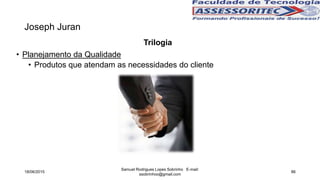 Joseph Juran
Trilogia
• Planejamento da Qualidade
• Produtos que atendam as necessidades do cliente
18/06/2015
Samuel Rodrigues Lopes Sobrinho E-mail:
ssobrinhoo@gmail.com
86
 
