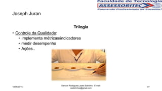 Joseph Juran
Trilogia
• Controle da Qualidade:
• Implementa métricas/indicadores
• medir desempenho
• Ações..
18/06/2015
Samuel Rodrigues Lopes Sobrinho E-mail:
ssobrinhoo@gmail.com
87
 