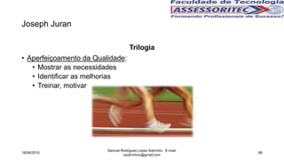 Joseph Juran
Trilogia
• Aperfeiçoamento da Qualidade:
• Mostrar as necessidades
• Identificar as melhorias
• Treinar, motivar
18/06/2015
Samuel Rodrigues Lopes Sobrinho E-mail:
ssobrinhoo@gmail.com
88
 