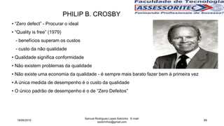 • “Zero defect” - Procurar o ideal
• “Quality is free” (1979)
- benefícios superam os custos
- custo da não qualidade
• Qualidade significa conformidade
• Não existem problemas da qualidade
• Não existe uma economia da qualidade - é sempre mais barato fazer bem à primeira vez
• A única medida de desempenho é o custo da qualidade
• O único padrão de desempenho é o de “Zero Defeitos”
PHILIP B. CROSBY
18/06/2015
Samuel Rodrigues Lopes Sobrinho E-mail:
ssobrinhoo@gmail.com
89
 