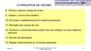8. Formar e educar a todos os níveis
9. Instituir o “dia do Zero Defeito”
10. Encorajar o estabelecimento de objetivos pessoais
11. Remoção das causas de erro
12. Promover o reconhecimento público dos que atingem os seus objetivos
pessoais
13. Difusão da informação
14. Repetir continuamente os 13 pontos anteriores
14 PRINCÍPIOS DE CROSBY
18/06/2015
Samuel Rodrigues Lopes Sobrinho E-mail:
ssobrinhoo@gmail.com
91
 